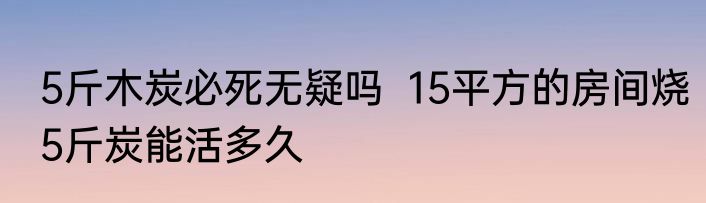 5斤木炭必死无疑吗  15平方的房间烧5斤炭能活多久