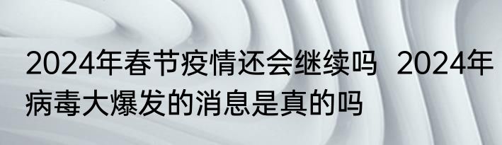 2024年春节疫情还会继续吗  2024年病毒大爆发的消息是真的吗