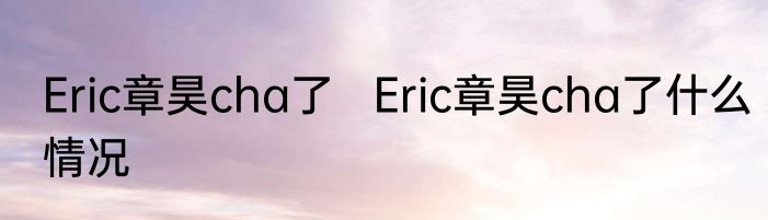 Eric章昊cha了   Eric章昊cha了什么情况