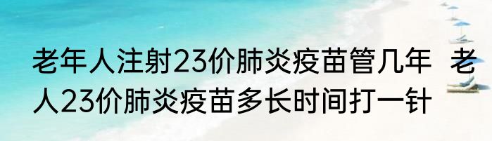 老年人注射23价肺炎疫苗管几年  老人23价肺炎疫苗多长时间打一针