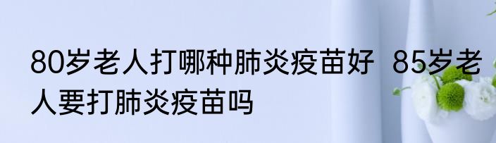 80岁老人打哪种肺炎疫苗好  85岁老人要打肺炎疫苗吗