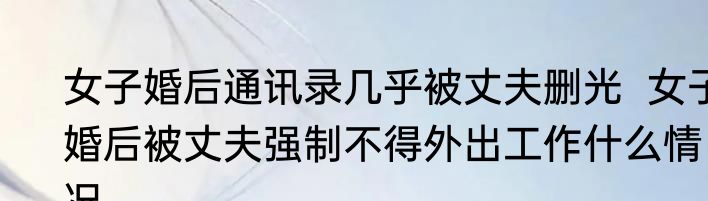 女子婚后通讯录几乎被丈夫删光  女子婚后被丈夫强制不得外出工作什么情况