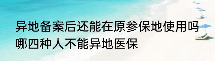 异地备案后还能在原参保地使用吗  哪四种人不能异地医保