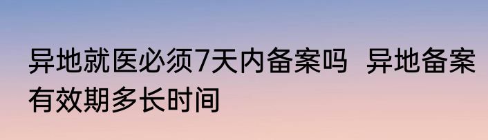 异地就医必须7天内备案吗  异地备案有效期多长时间