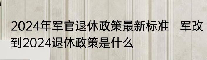 2024年军官退休政策最新标准   军改到2024退休政策是什么