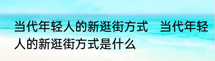 当代年轻人的新逛街方式   当代年轻人的新逛街方式是什么