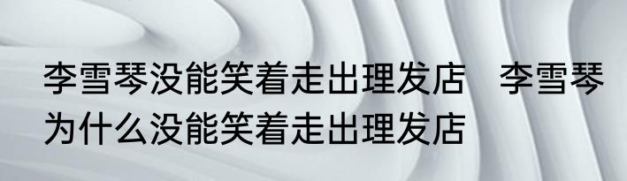 李雪琴没能笑着走出理发店   李雪琴为什么没能笑着走出理发店