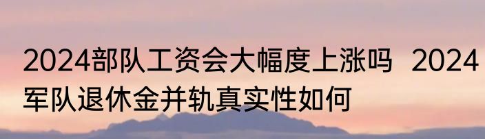 2024部队工资会大幅度上涨吗  2024军队退休金并轨真实性如何