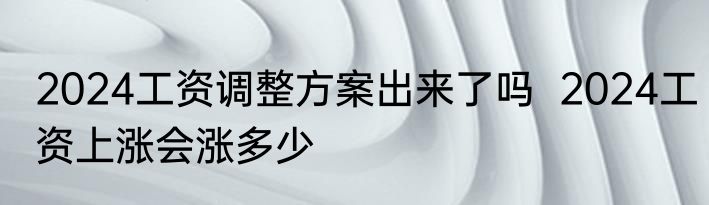 2024工资调整方案出来了吗  2024工资上涨会涨多少