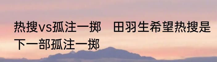热搜vs孤注一掷   田羽生希望热搜是下一部孤注一掷