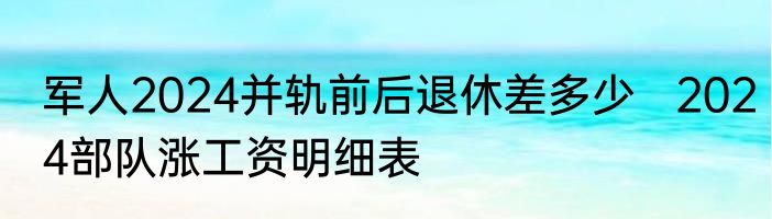 军人2024并轨前后退休差多少   2024部队涨工资明细表