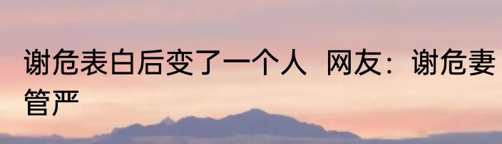 谢危表白后变了一个人  网友：谢危妻管严