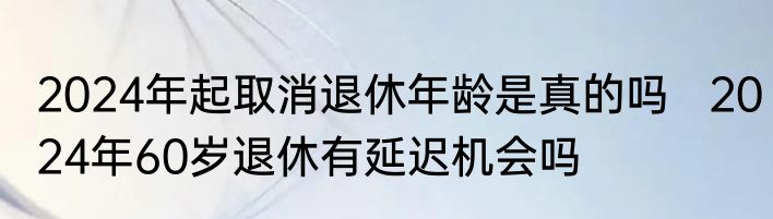2024年起取消退休年龄是真的吗   2024年60岁退休有延迟机会吗
