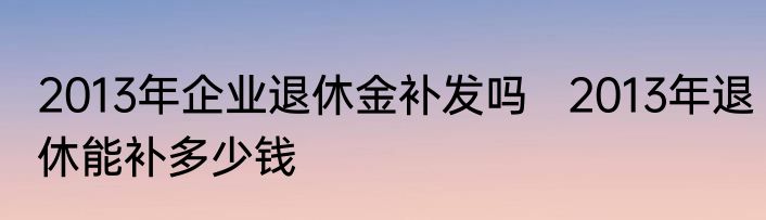 2013年企业退休金补发吗   2013年退休能补多少钱