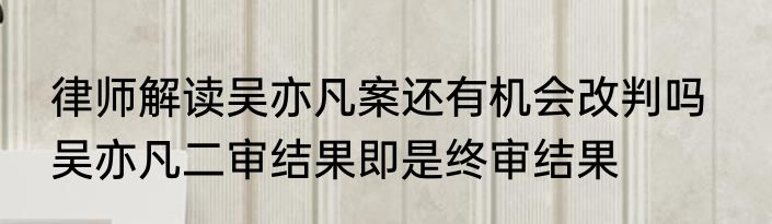 律师解读吴亦凡案还有机会改判吗   吴亦凡二审结果即是终审结果