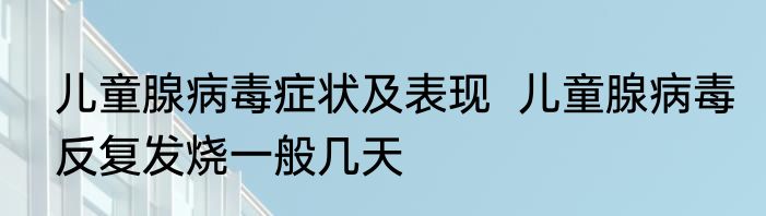 儿童腺病毒症状及表现  儿童腺病毒反复发烧一般几天