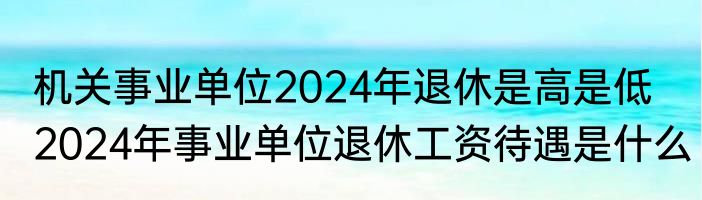 机关事业单位2024年退休是高是低   2024年事业单位退休工资待遇是什么