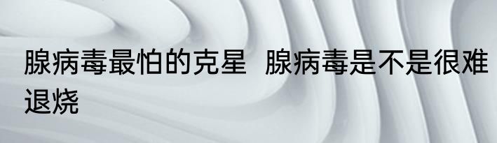 腺病毒最怕的克星  腺病毒是不是很难退烧