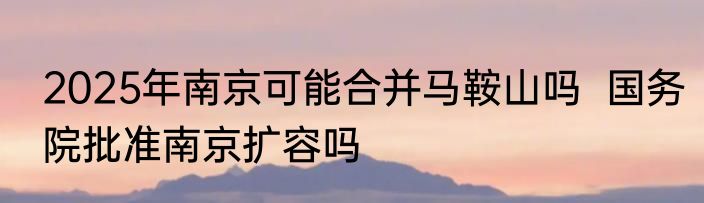 2025年南京可能合并马鞍山吗  国务院批准南京扩容吗