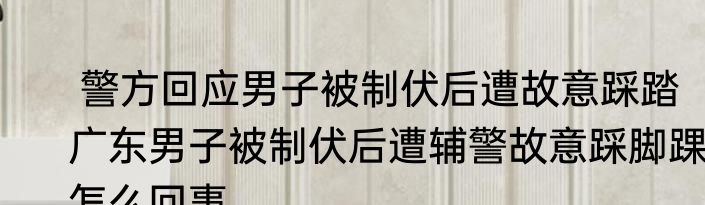  警方回应男子被制伏后遭故意踩踏   广东男子被制伏后遭辅警故意踩脚踝怎么回事