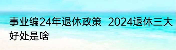 事业编24年退休政策  2024退休三大好处是啥