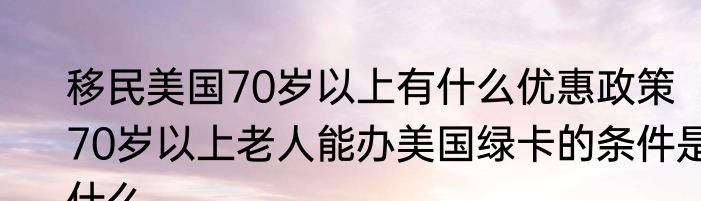 移民美国70岁以上有什么优惠政策   70岁以上老人能办美国绿卡的条件是什么