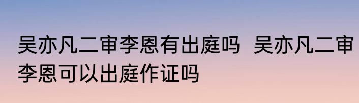 吴亦凡二审李恩有出庭吗  吴亦凡二审李恩可以出庭作证吗