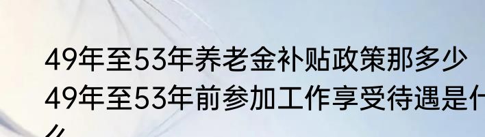 49年至53年养老金补贴政策那多少   49年至53年前参加工作享受待遇是什么