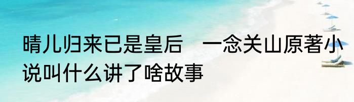 晴儿归来已是皇后   一念关山原著小说叫什么讲了啥故事