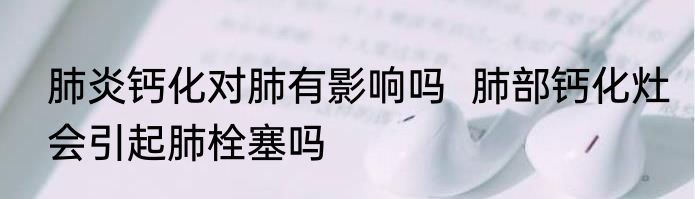 肺炎钙化对肺有影响吗  肺部钙化灶会引起肺栓塞吗