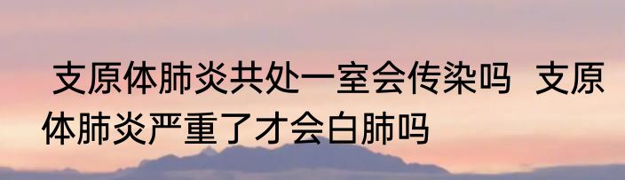  支原体肺炎共处一室会传染吗  支原体肺炎严重了才会白肺吗