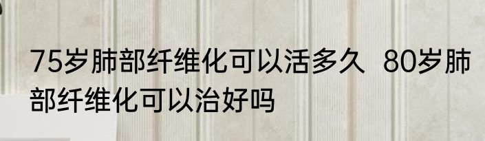 75岁肺部纤维化可以活多久  80岁肺部纤维化可以治好吗