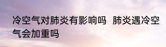 冷空气对肺炎有影响吗  肺炎遇冷空气会加重吗
