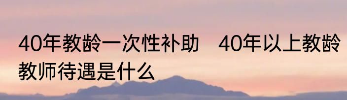 40年教龄一次性补助   40年以上教龄教师待遇是什么
