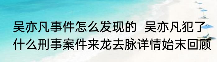 吴亦凡事件怎么发现的  吴亦凡犯了什么刑事案件来龙去脉详情始末回顾