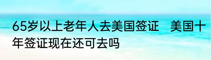 65岁以上老年人去美国签证   美国十年签证现在还可去吗