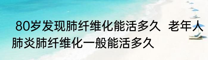  80岁发现肺纤维化能活多久  老年人肺炎肺纤维化一般能活多久