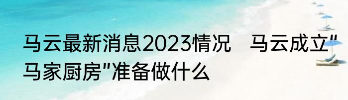 马云最新消息2023情况   马云成立“马家厨房”准备做什么  
