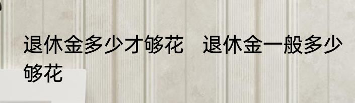 退休金多少才够花   退休金一般多少够花