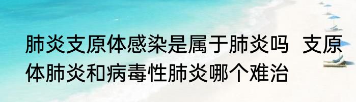 肺炎支原体感染是属于肺炎吗  支原体肺炎和病毒性肺炎哪个难治