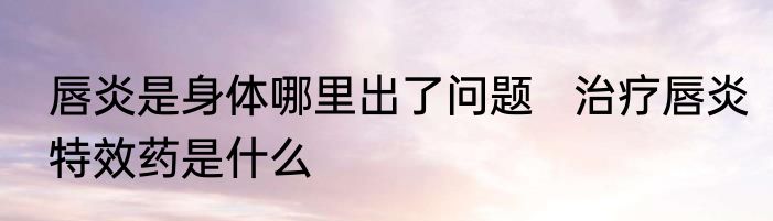 唇炎是身体哪里出了问题   治疗唇炎特效药是什么