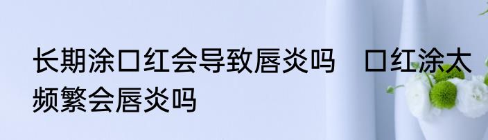 长期涂口红会导致唇炎吗   口红涂太频繁会唇炎吗