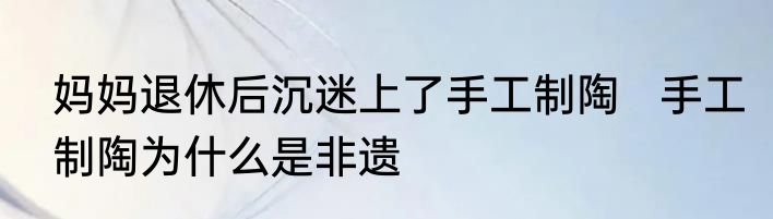 妈妈退休后沉迷上了手工制陶   手工制陶为什么是非遗