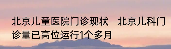 北京儿童医院门诊现状   北京儿科门诊量已高位运行1个多月