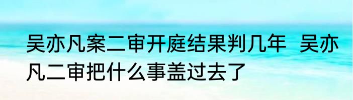 吴亦凡案二审开庭结果判几年  吴亦凡二审把什么事盖过去了