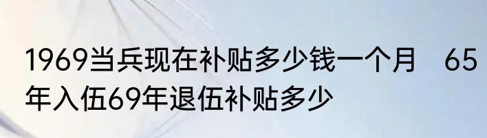 1969当兵现在补贴多少钱一个月   65年入伍69年退伍补贴多少