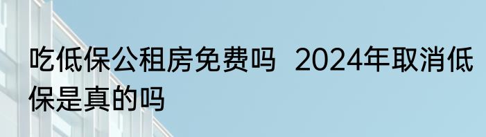 吃低保公租房免费吗  2024年取消低保是真的吗