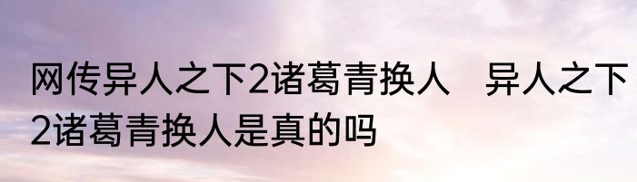网传异人之下2诸葛青换人   异人之下2诸葛青换人是真的吗