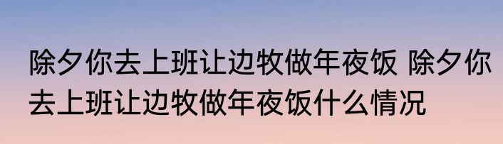 除夕你去上班让边牧做年夜饭 	除夕你去上班让边牧做年夜饭什么情况