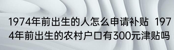1974年前出生的人怎么申请补贴  1974年前出生的农村户口有300元津贴吗